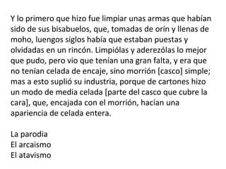 Y lo primero que hizo fue limpiar unas armas que habían
sido de sus bisabuelos, que, tomadas de orín y llenas de
moho, luengos siglos había que estaban puestas y
olvidadas en un rincón. Limpiólas y aderezólas lo mejor
que pudo, pero vio que tenían una gran falta, y era que
no tenían celada de encaje, sino morrión [casco] simple;
mas a esto suplió su industria, porque de cartones hizo
un modo de media celada [parte del casco que cubre la
cara], que, encajada con el morrión, hacían una
apariencia de celada entera.
La parodia
El arcaismo
El atavismo
 