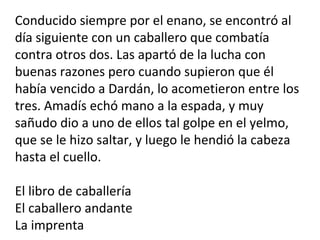 Conducido siempre por el enano, se encontró al
día siguiente con un caballero que combatía
contra otros dos. Las apartó de la lucha con
buenas razones pero cuando supieron que él
había vencido a Dardán, lo acometieron entre los
tres. Amadís echó mano a la espada, y muy
sañudo dio a uno de ellos tal golpe en el yelmo,
que se le hizo saltar, y luego le hendió la cabeza
hasta el cuello.
El libro de caballería
El caballero andante
La imprenta
 