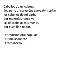 Cabellos de mi cabeza
lléganme al corvejón; corvejón: tobillo
los cabellos de mi barba
por manteles tengo yo;
las uñas de las mis manos
por cuchillo tajador.
La tradición oral popular
La rima asonante
El romancero
 