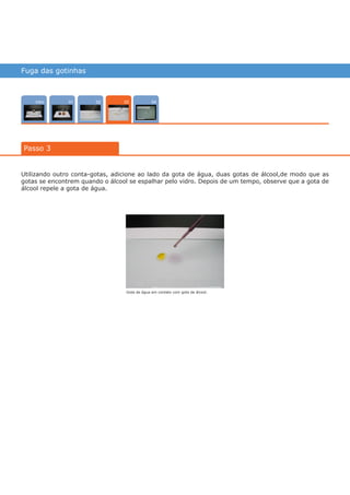 Fuga das gotinhas
Intro 040201
Passo 3
03
Utilizando outro conta-gotas, adicione ao lado da gota de água, duas gotas de álcool,de modo que as
gotas se encontrem quando o álcool se espalhar pelo vidro. Depois de um tempo, observe que a gota de
álcool repele a gota de água.
Gota de água em contato com gota de álcool.
várias experiências, um só lugar
 