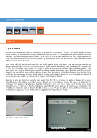 Fuga das gotinhas
Intro 02 0301
Passo 4
04
O que acontece
Temos de considerar as diversas interações que ocorrem no sistema. Quando colocamos a gota de água
sobre o vidro, se estabelecem interações entre a água e o vidro. Da mesma forma, as moléculas de álcool
da gota também interagem com o vidro. Qual delas é mais forte? Podemos ter uma pista observando
qual dos dois líquidos molha melhor o vidro, se espalhando mais. Se você achou que o álcool interage
melhor com o vidro, acertou.
Mas estas não são as únicas interações: as moléculas de água interagem com as outras moléculas de
água e as moléculas de álcool interagem com as moléculas de álcool vizinhas. Qual delas é a mais forte?
O tipo de interações neste caso é o mesmo: tanto a água como o álcool são moléculas polares que
interagem por meio de ligações de hidrogênio. Mas a água é mais polar que o álcool e pode formar mais
ligações de hidrogênio que o álcool, já que possui dois átomos de hidrogênio ligados ao oxigênio. Uma
molécula de água pode se ligar a até quatro outras moléculas de água. Já uma molécula de álcool só
consegue se ligar a até, no máximo, três outras moléculas de álcool.
Quando a gota de álcool se espalha pela superfície do vidro e encosta na gota de água, temos duas
possibilidades. Ou a água se mistura com o álcool, ou ela se afasta. Apesar da água e o álcool serem
miscíveis em qualquer proporção, quando misturados em um copo, neste caso existe uma outra
possibilidade. As interações dentro da gota de água são tão fortes que não é vantajoso, energeticamente
falando, se misturar com o álcool. Desta forma a água “foge” do álcool para continuar cercada de
moléculas de água, ao invés de formar interações mais fracas com o álcool.
Gota de água em contato com gota de álcool.
várias experiências, um só lugar
 