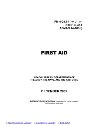 FM 4-25.11 (FM 21-11)
NTRP 4-02.1
AFMAN 44-163(I)
FIRST AID
HEADQUARTERS, DEPARTMENTS OF
THE ARMY, THE NAVY, AND THE AIR FORCE
DECEMBER 2002
DISTRIBUTION RESTRICTION: Approved for public release;
distribution is unlimited.
1. The Denis Sabourin Generator 2. Ground Power Generator 3. Earth Battery
 