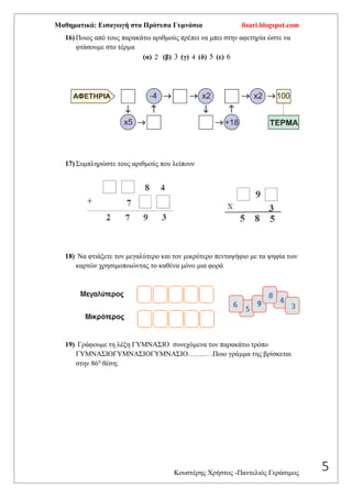 Μαθηματικά: Εισαγωγή στα Πρότυπα Γυμνάσια lisari.blogspot.com
Κουστέρης Χρήστος -Παντελιός Γεράσιμος
5
16) Ποιος από τους παρακάτω αριθμούς πρέπει να μπει στην αφετηρία ώστε να
φτάσουμε στο τέρμα
(α) 2 (β) 3 (γ) 4 (δ) 5 (ε) 6
17) Συμπληρώστε τους αριθμούς που λείπουν
18) Να φτιάξετε τον μεγαλύτερο και τον μικρότερο πενταψήφιο με τα ψηφία των
καρτών χρησιμοποιώντας το καθένα μόνο μια φορά
19) Γράφουμε τη λέξη ΓΥΜΝΑΣΙΟ συνεχόμενα τον παρακάτω τρόπο
ΓΥΜΝΑΣΙΟΓΥΜΝΑΣΙΟΓΥΜΝΑΣΙΟ……… .Ποιο γράμμα της βρίσκεται
στην 86η
θέση;
 