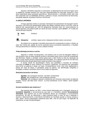 Curso de Fisiologia 2007 Ciclo de Neurofisiologia
Departamento de Fisiologia, IB Unesp-Botucatu Profa. Silvia M. Nishida
119
Quando o hemisfério esquerdo é o dominante, os desempenhos de raciocínio lógico como
os algébricos, também parecem ser mais bem desempenhados por este lado, enquanto o outro
seria responsável pelos processos geométricos. Adicionalmente, o hemisfério direito está mais
bem associado com as habilidades artísticas, auditivas e visuais, reconhecimento de fisionomias,
percepção espacial, processos intuitivos e emocionais.
A LINGUA JAPONESA
A língua japonesa revela um processo interessante de aprendizado da linguagem escrita:
ela possui uma forma de representação gráfica das silabas chamada kana e uma outra, onde as
palavras são representados por meio de ideogramas chamados kanji. Em outras palavras na
escrita japonesa uma palavra pode ser escrita de duas maneiras: assim arvore é “ki” e pode ser
escrita de duas maneiras:
Kana: (fonético)
Ideograma: (símbolo; repare como o ideograma lembra mesmo uma árvore)
No cérebro de um japonês o hemisfério dominante lê e compreende os kana e o direito, os
kanji. Isso mostra que, apesar de ocorrer assimetria para os processos associativos, o resultado
final que personifica no individuo é a sua unidade funcional.
A Neurobiologia da leitura e escrita
Segundo o modelo neurolinguistico, uma pessoa ouve os sons da linguagem falada no
lobo temporal, ativa as áreas auditivas primaria e secundaria assim coma a área de compreensão
(de Wernicke). Depois a atividade cortical passa para o lobo frontal na área de expressão de
Broca e área motora primaria responsável pela articulação. Já o individuo que lê em voz alta teria
a área de Wernicke ativada pelas áreas visuais primarias e secundárias.
A escrita resulta da aprendizagem motora que possibilita a inscrição de símbolos
chamados de letras os quais codificam os fonemas (=grafemas). Os grafemas são associados
para formar as palavras e essas, as frases. Compreendemos muito, mas muito rapidamente a
escrita por meio da leitura. A percepção visual da palavra, sua identificação ortográfica e
fenologica, sintática e semântica ocorre numa fração de segundos.
Distúrbios da escrita e da leitura
Agrafias: não conseguem escrever, mas lêem corretamente.
Alexias: não conseguem ler, mas conseguem escrever.
Dislexias: não conseguem associar os grafemas com fonemas e pronunciam as palavras
erradas: “menos” são lidas como “menus” ou erros semânticos: ao ler “reflexo”, dizem espelho
(dislexia).
Os dois hemisférios são simétricos ?
Nas pessoas destras, em 95%, a área cortical relacionada com a linguagem situa-se no
hemisfério esquerdo e convencionou-se que este é o hemisfério cerebral funcionalmente
dominante. Isso significa que os dois hemisférios devem ser morfológica e funcionalmente
assimétricos. De fato, ao nascimento, o plano temporal direito é maior do que o esquerdo e
durante o desenvolvimento a dominância hemisférica se manifesta quando a criança começa a
falar. Assim, somos programados inatamente para falar, mas em que língua, vai depender da
experiência, ou seja, de aprendizagem
 