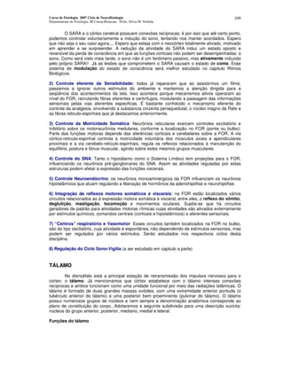 Curso de Fisiologia 2007 Ciclo de Neurofisiologia
Departamento de Fisiologia, IB Unesp-Botucatu Profa. Silvia M. Nishida
109
O SARA e o córtex cerebral possuem conexões recíprocas: é por isso que até certo ponto,
podemos controlar voluntariamente a indução do sono, tentando nos manter acordados. Espero
que não seja o seu caso agora.... Espero que esteja com o neocórtex totalmente ativado, motivado
em aprender e se surpreender. A redução da atividade do SARA induz um estado oposto e
reversível da perda de consciência em que as funções corticais não podem ser desempenhadas: o
sono. Como será visto mais tarde, o sono não é um fenômeno passivo, mas ativamente induzido
pelo próprio SARA!! Já as lesões que comprometem o SARA causam o estado de coma. Esse
sistema de modulação do estado de consciência será melhor estudado no capitulo Ritmos
Biológicos.
2) Controle eferente da Sensibilidade: todos já repararam que ao assistirmos um filme,
passamos a ignorar outros estímulos do ambiente e mantemos a atenção dirigida para a
seqüência dos acontecimentos da tela. Isso acontece porque mecanismos ativos operaram ao
nível do FOR, recrutando fibras eferentes e centrífugos, modulando a passagem das informações
sensoriais pelas vias aferentes especificas. É bastante conhecido o mecanismo eferente do
controle da analgesia, envolvendo a substancia cinzenta periaquedutal, o núcleo magno da Rafe e
as fibras reticulo-espinhais que já destacamos anteriormente.
3) Controle da Motricidade Somática: Neurônios reticulares exercem controles excitatório e
inibitório sobre os motoneurônios medulares, conforme a localização no FOR (ponte ou bulbo):
Parte das funções motoras depende das aferências corticais e cerebelares sobre a FOR. A via
córtico-reticulo-espinhal controla a motricidade voluntária dos músculos axiais e apendiculares
proximais e a via cerebelo-retículo-espinhais, regula os reflexos relacionados à manutenção do
equilíbrio, postura e tônus muscular, agindo sobre estes mesmos grupos musculares.
4) Controle do SNA: Tanto o hipotálamo como o Sistema Límbico tem projeções para o FOR,
influenciando os neurônios pré-ganglionares do SNA. Assim as atividades reguladas por estas
estruturas podem afetar a expressão das funções viscerais.
5) Controle Neuroendócrino: os neurônios monoaminérgicos da FOR influenciam os neurônios
hipotalâmicos que atuam regulando a liberação de hormônios da adenohipófise e neurohipófise.
6) Integração de reflexos motores somáticos e viscerais: na FOR estão localizados vários
circuitos relacionados ao à expressão motora somática e visceral, entre eles, o reflexo do vômito,
deglutição, mastigação, locomoção e movimentos oculares. Supõe-se que há circuitos
geradores de padrão para atividades motoras rítmicas cujas atividades são ativados externamente
por estímulos químicos, comandos centrais (corticais e hipotalâmicos) e aferentes sensoriais.
7) “Centros” respiratório e Vasomotor: Esses circuitos também localizados na FOR no bulbo,
são do tipo oscilatório, cuja atividade é espontânea, não dependendo de estímulos sensoriais, mas
podem ser regulados por vários estímulos. Serão estudados nos respectivos ciclos desta
disciplina.
8) Regulação do Ciclo Sono-Vigilia (a ser estudado em capitulo a parte)
TÁLAMO
No diencéfalo está a principal estação de retransmissão dos impulsos nervosos para o
córtex: o tálamo. Já mencionamos que córtex estabelece com o tálamo intensas conexões
recíprocas e ambos funcionam como uma unidade funcional por meio das radiações talâmicas. O
tálamo é formado de duas grandes massas ovóides, com uma extremidade anterior pontuda (o
tubérculo anterior do tálamo) e uma posterior bem proeminente (pulvinar do tálamo). O tálamo
possui numerosos grupos de núcleos e nem sempre a denominação anatômica corresponde ao
plano de constituição do corpo...Adotaremos a seguinte subdivisão para uma descrição sucinta:
núcleos do grupo anterior, posterior, mediano, medial e lateral.
Funções do tálamo
 