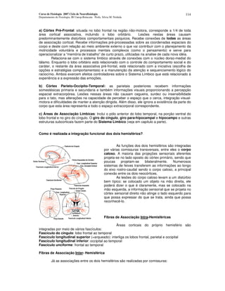 Curso de Fisiologia 2007 Ciclo de Neurofisiologia
Departamento de Fisiologia, IB Unesp-Botucatu Profa. Silvia M. Nishida
114
a) Córtex Pré-Frontal: situada no lobo frontal na região não-motora, corresponde a 1/4 de toda
área cortical associativa, incluindo o lobo orbitário. Lesões nestas áreas causam
predominantemente distúrbios comportamentais psíquicos. Recebe conexões de todas as áreas
de associação cortical. Recebe informações pré-processadas sobre as coordenadas espaciais do
corpo e deste com relação ao meio ambiente externo o que vai contribuir com o planejamento da
motricidade voluntária e processos mentais complexos (como o pensamento) e serve para
operacionalizar a “memória de trabalho” de curto prazo, utilizadas na analise de cada nova idéia.
Relaciona-se com o sistema límbico através de conexões com o núcleo dorso-medial do
tálamo. Enquanto o lobo orbitário está relacionado com o controle do comportamento social e do
caráter, o restante da área associativa pré-frontal, está relacionado com a iniciativa (escolha de
opções e estratégias comportamentais) e a manutenção da atenção e sequenciamento lógico do
raciocínio. Ambos exercem efeitos controladores sobre o Sistema Límbico que está relacionado à
experiência e a expressão das emoções.
b) Córtex Parieto-Occipito-Temporal: as parietais posteriores recebem informações
somestésicas primaria e secundaria e também informações visuais proporcionando a percepção
espacial extracorpórea. Lesões nessas áreas não causam cegueira, surdez ou insensibilidade
para o tato, mas alterações na capacidade de perceber o espaço que o cerca, integração visual-
motora e dificuldades de manter a atenção dirigida. Além disso, ele ignora a existência da parte do
corpo que esta área representa e todo o espaço extracorporal correspondente.
c) Áreas de Associação Límbicas: Inclui o pólo anterior do lobo temporal, na porção ventral do
lobo frontal e no giro do cíngulo. O giro do cíngulo, giro para-hipocampal e hipocampo e outras
estruturas subcorticais fazem parte do Sistema Límbico (veja em capitulo a parte).
Como é realizada a integração funcional dos dois hemisférios?
As funções dos dois hemisférios são integradas
por várias comissuras transversais, entre eles o corpo
caloso. A maioria das projeções sensoriais aferentes
projeta-se no lado oposto do córtex primário, sendo que
poucas projetam-se bilateralmente. Numerosos
sistemas de feixes transferem as informações ao longo
do eixo rostro-caudal sendo o corpo caloso, a principal
conexão entre os dois neocórtices.
As lesões do corpo caloso levam a um distúrbio
bem típico: se colocado um objeto na mão direita, ele
poderá dizer o que é claramente, mas se colocado na
mão esquerda, a informação sensorial que se projeta no
córtex sensorial direito não atinge o lado esquerdo para
que possa expressar do que se trata, ainda que possa
reconhecê-lo.
Fibras de Associação Intra-Hemisféricas
Áreas corticais do próprio hemisfério são
integradas por meio de vários fascículos:
Fascículo do cíngulo: lobo frontal ao temporal
Fascículo longitudinal superior (=arqueado): interliga os lobos frontal, parietal e occipital
Fascículo longitudinal inferior: occipital ao temporal
Fascículo unciforme: frontal ao temporal
Fibras de Associação Inter- Hemisférica
Já as associações entre os dois hemisférios são realizadas por comissuras:
 