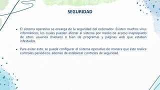 ● El sistema operativo se encarga de la seguridad del ordenador. Existen muchos virus
informáticos, los cuales pueden afectar al sistema por medio de acceso inapropiado
de otros usuarios (hackeo) o bien de programas y páginas web que estaban
infestados.
● Para evitar esto, se puede configurar el sistema operativo de manera que éste realice
controles periódicos, además de establecer controles de seguridad.
SEGURIDAD
 