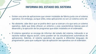 ● Existen una serie de aplicaciones que vienen instaladas de fábrica junto con el sistema
operativo. Sin embargo, aunque útiles, estas aplicaciones no son un sistema como tal.
● No obstante, cabe decir que se podría decir que se acercan a lo que sería un sistema
operativo, dado que éstas ofrecen un entorno y unas características básicas para el
desarrollo y la ejecución de los programas que están instalados en el ordenador.
● El sistema operativo se encarga de informar del estado del sistema, indicando si se
necesita realizar alguna acción, como pueden ser las actualizaciones automáticas de
aplicaciones. Además, el sistema operativo da soporte a diferentes lenguajes de
programación, para que cualquier tipo de aplicación sea operativa con el ordenador.
INFORMA DEL ESTADO DEL SISTEMA
 