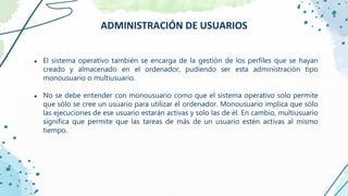● El sistema operativo también se encarga de la gestión de los perfiles que se hayan
creado y almacenado en el ordenador, pudiendo ser esta administración tipo
monousuario o multiusuario.
● No se debe entender con monousuario como que el sistema operativo solo permite
que sólo se cree un usuario para utilizar el ordenador. Monousuario implica que sólo
las ejecuciones de ese usuario estarán activas y solo las de él. En cambio, multiusuario
significa que permite que las tareas de más de un usuario estén activas al mismo
tiempo.
ADMINISTRACIÓN DE USUARIOS
 