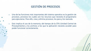 ● Una de las funciones más importantes del sistema operativo es la gestión de
procesos, procesos los cuales son los recursos que necesita el programario
para ejecutarse. Para ello, crea y elimina procesos, los para y los reanuda.
● Esto implica el uso de la memoria, del tiempo de la CPU (Unidad Central de
Procesamiento) y los archivos a los que la aplicación necesita acceder para
poder funcionar correctamente.
GESTIÓN DE PROCESOS
 