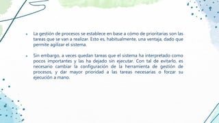 ● La gestión de procesos se establece en base a cómo de prioritarias son las
tareas que se van a realizar. Esto es, habitualmente, una ventaja, dado que
permite agilizar el sistema.
● Sin embargo, a veces quedan tareas que el sistema ha interpretado como
pocos importantes y las ha dejado sin ejecutar. Con tal de evitarlo, es
necesario cambiar la configuración de la herramienta de gestión de
procesos, y dar mayor prioridad a las tareas necesarias o forzar su
ejecución a mano.
 