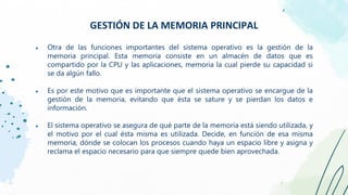 ● Otra de las funciones importantes del sistema operativo es la gestión de la
memoria principal. Esta memoria consiste en un almacén de datos que es
compartido por la CPU y las aplicaciones, memoria la cual pierde su capacidad si
se da algún fallo.
● Es por este motivo que es importante que el sistema operativo se encargue de la
gestión de la memoria, evitando que ésta se sature y se pierdan los datos e
información.
● El sistema operativo se asegura de qué parte de la memoria está siendo utilizada, y
el motivo por el cual ésta misma es utilizada. Decide, en función de esa misma
memoria, dónde se colocan los procesos cuando haya un espacio libre y asigna y
reclama el espacio necesario para que siempre quede bien aprovechada.
GESTIÓN DE LA MEMORIA PRINCIPAL
 