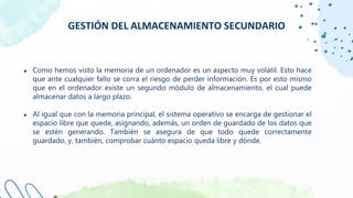 GESTIÓN DEL ALMACENAMIENTO SECUNDARIO
● Como hemos visto la memoria de un ordenador es un aspecto muy volátil. Esto hace
que ante cualquier fallo se corra el riesgo de perder información. Es por esto mismo
que en el ordenador existe un segundo módulo de almacenamiento, el cual puede
almacenar datos a largo plazo.
● Al igual que con la memoria principal, el sistema operativo se encarga de gestionar el
espacio libre que quede, asignando, además, un orden de guardado de los datos que
se estén generando. También se asegura de que todo quede correctamente
guardado, y, también, comprobar cuánto espacio queda libre y dónde.
 