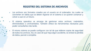 ● Los archivos son formatos creados por el usuario en el ordenador, los cuales se
convierten en tablas que se deben registrar en el sistema si se quieren conservar y
volver a usar en un futuro.
● El sistema operativo se encarga de gestionar estos archivos, creándolos,
eliminándolos o archivándolos. También ofrece las herramientas necesarias para
poder consultarlos más tarde.
● El mismo sistema se puede configurar con tal de que elabore copias de seguridad
de todos los archivos. Así, en caso de que haya algún accidente, se evitará la pérdida
de datos, parcial o completa.
REGISTRO DEL SISTEMA DE ARCHIVOS
 