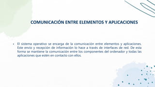 ▪ El sistema operativo se encarga de la comunicación entre elementos y aplicaciones.
Este envío y recepción de información lo hace a través de interfaces de red. De esta
forma se mantiene la comunicación entre los componentes del ordenador y todas las
aplicaciones que estén en contacto con ellos.
COMUNICACIÓN ENTRE ELEMENTOS Y APLICACIONES
 