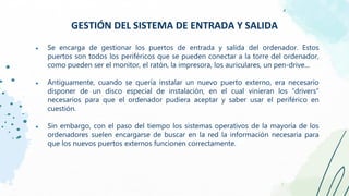 ● Se encarga de gestionar los puertos de entrada y salida del ordenador. Estos
puertos son todos los periféricos que se pueden conectar a la torre del ordenador,
como pueden ser el monitor, el ratón, la impresora, los auriculares, un pen-drive...
● Antiguamente, cuando se quería instalar un nuevo puerto externo, era necesario
disponer de un disco especial de instalación, en el cual vinieran los “drivers”
necesarios para que el ordenador pudiera aceptar y saber usar el periférico en
cuestión.
● Sin embargo, con el paso del tiempo los sistemas operativos de la mayoría de los
ordenadores suelen encargarse de buscar en la red la información necesaria para
que los nuevos puertos externos funcionen correctamente.
GESTIÓN DEL SISTEMA DE ENTRADA Y SALIDA
 