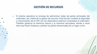 ● El sistema operativo se encarga de administrar todas las partes principales del
ordenador, por medio de su gestor de recursos. Esta función conlleva la seguridad
y comunicación de la CPU con los dispositivos externos conectados al ordenador.
También gestiona la memoria interna y la memoria secundaria, donde a veces
tiene que hacer limpieza y cambiar las partes almacenadas de un lugar a otro.
GESTIÓN DE RECURSOS
 