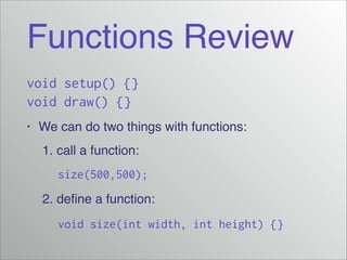 Functions Review
void setup() {}
void draw() {}
•
We can do two things with functions:!
! 1. call a function:!
! ! size(500,500);
2. define a function:!
! ! void size(int width, int height) {}