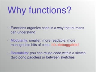 Why functions?
•
Functions organize code in a way that humans
can understand!
•
Modularity: smaller, more readable, more
manageable bits of code; it’s debuggable!!
•
Reusability: you can reuse code within a sketch
(two pong paddles) or between sketches