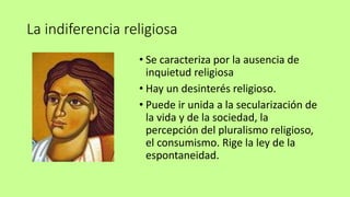 La indiferencia religiosa
• Se caracteriza por la ausencia de
inquietud religiosa
• Hay un desinterés religioso.
• Puede ir unida a la secularización de
la vida y de la sociedad, la
percepción del pluralismo religioso,
el consumismo. Rige la ley de la
espontaneidad.
 