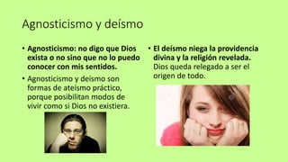 Agnosticismo y deísmo
• Agnosticismo: no digo que Dios
exista o no sino que no lo puedo
conocer con mis sentidos.
• Agnosticismo y deísmo son
formas de ateísmo práctico,
porque posibilitan modos de
vivir como si Dios no existiera.
• El deísmo niega la providencia
divina y la religión revelada.
Dios queda relegado a ser el
origen de todo.
 