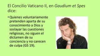 El Concilio Vaticano II, en Gaudium et Spes
dice:
• Quienes voluntariamente
pretenden aparta de su
conocimiento a Dios y
soslayar las cuestiones
religiosas, no siguen el
dictamen de su
conciencia y no carecen
de culpa (GS 19).
 