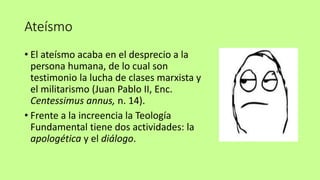 Ateísmo
• El ateísmo acaba en el desprecio a la
persona humana, de lo cual son
testimonio la lucha de clases marxista y
el militarismo (Juan Pablo II, Enc.
Centessimus annus, n. 14).
• Frente a la increencia la Teología
Fundamental tiene dos actividades: la
apologética y el diálogo.
 