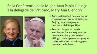 En la Conferencia de la Mujer, Juan Pablo II le dijo
a la delegada del Vaticano, Mary Ann Glendon
• Ante la dificultad de alcanzar un
consenso con las feministas, en
Beijing, le aconsejó que
buscaran el diálogo. Dijo:
• Acepten lo que se pueda
aceptar, rechacen lo que no se
pueda aceptar y busquen el
diálogo con las personas, ya que
todas están hechas a imagen y
semejanza de Dios.
 