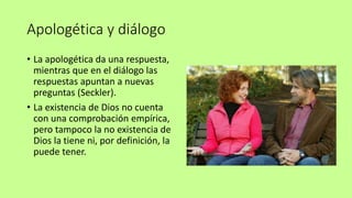 Apologética y diálogo
• La apologética da una respuesta,
mientras que en el diálogo las
respuestas apuntan a nuevas
preguntas (Seckler).
• La existencia de Dios no cuenta
con una comprobación empírica,
pero tampoco la no existencia de
Dios la tiene ni, por definición, la
puede tener.
 