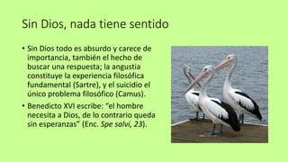 Sin Dios, nada tiene sentido
• Sin Dios todo es absurdo y carece de
importancia, también el hecho de
buscar una respuesta; la angustia
constituye la experiencia filosófica
fundamental (Sartre), y el suicidio el
único problema filosófico (Camus).
• Benedicto XVI escribe: “el hombre
necesita a Dios, de lo contrario queda
sin esperanzas” (Enc. Spe salvi, 23).
 