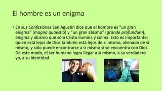 El hombre es un enigma
• En sus Confesiones San Agustín dice que el hombre es “un gran
enigma” (magna quaestio) y “un gran abismo” (grande profundum),
enigma y abismo que sólo Cristo ilumina y colma. Esto es importante:
quien está lejos de Dios también está lejos de sí mismo, alienado de sí
mismo, y sólo puede encontrarse a sí mismo si se encuentra con Dios.
De este modo, el ser humano logra llegar a sí mismo, a su verdadero
yo, a su identidad.
 