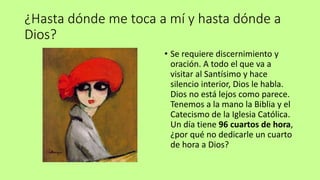 ¿Hasta dónde me toca a mí y hasta dónde a
Dios?
• Se requiere discernimiento y
oración. A todo el que va a
visitar al Santísimo y hace
silencio interior, Dios le habla.
Dios no está lejos como parece.
Tenemos a la mano la Biblia y el
Catecismo de la Iglesia Católica.
Un día tiene 96 cuartos de hora,
¿por qué no dedicarle un cuarto
de hora a Dios?
 