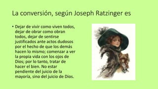 La conversión, según Joseph Ratzinger es
• Dejar de vivir como viven todos,
dejar de obrar como obran
todos, dejar de sentirse
justificados ante actos dudosos
por el hecho de que los demás
hacen lo mismo; comenzar a ver
la propia vida con los ojos de
Dios; por lo tanto, tratar de
hacer el bien. No estar
pendiente del juicio de la
mayoría, sino del juicio de Dios.
 