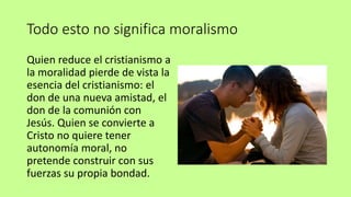 Todo esto no significa moralismo
Quien reduce el cristianismo a
la moralidad pierde de vista la
esencia del cristianismo: el
don de una nueva amistad, el
don de la comunión con
Jesús. Quien se convierte a
Cristo no quiere tener
autonomía moral, no
pretende construir con sus
fuerzas su propia bondad.
 