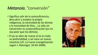 Metanoia, “conversión”
• Significa salir de la autosuficiencia,
descubrir y aceptar la propia
indigencia, la necesidad de los demás
y la necesidad de Dios… La vida sin
conversión es autojustificación (yo no
soy peor que los demás).
• El yo se abre de nuevo al tú en toda
su profundidad, y así nace un nuevo
nosotros (cfr. La nueva evangelización
según J. Ratzinger, 10-XII-2000).
 