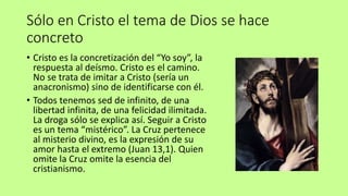 Sólo en Cristo el tema de Dios se hace
concreto
• Cristo es la concretización del “Yo soy”, la
respuesta al deísmo. Cristo es el camino.
No se trata de imitar a Cristo (sería un
anacronismo) sino de identificarse con él.
• Todos tenemos sed de infinito, de una
libertad infinita, de una felicidad ilimitada.
La droga sólo se explica así. Seguir a Cristo
es un tema “mistérico”. La Cruz pertenece
al misterio divino, es la expresión de su
amor hasta el extremo (Juan 13,1). Quien
omite la Cruz omite la esencia del
cristianismo.
 