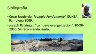 Bibliografía
• Cesar Izquierdo, Teología Fundamental, EUNSA,
Pamplona 2009.
• Joseph Ratzinger, “La nueva evangelización”, 10-XII-
2000. Se recomienda leerla.
 