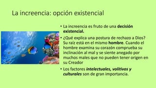 La increencia: opción existencial
• La increencia es fruto de una decisión
existencial.
• ¿Qué explica una postura de rechazo a Dios?
Su raíz está en el mismo hombre. Cuando el
hombre examina su corazón comprueba su
inclinación al mal y se siente anegado por
muchos males que no pueden tener origen en
su Creador
• Los factores intelectuales, volitivos y
culturales son de gran importancia.
 
