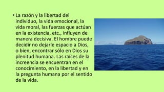 • La razón y la libertad del
individuo, la vida emocional, la
vida moral, las fuerzas que actúan
en la existencia, etc., influyen de
manera decisiva. El hombre puede
decidir no dejarle espacio a Dios,
o bien, encontrar sólo en Dios su
plenitud humana. Las raíces de la
increencia se encuentran en el
conocimiento, en la libertad y en
la pregunta humana por el sentido
de la vida.
 
