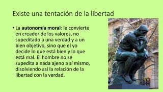 Existe una tentación de la libertad
• La autonomía moral: le convierte
en creador de los valores, no
supeditado a una verdad y a un
bien objetivo, sino que el yo
decide lo que está bien y lo que
está mal. El hombre no se
supedita a nada ajeno a sí mismo,
disolviendo así la relación de la
libertad con la verdad.
 