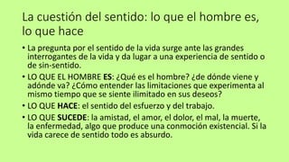 La cuestión del sentido: lo que el hombre es,
lo que hace
• La pregunta por el sentido de la vida surge ante las grandes
interrogantes de la vida y da lugar a una experiencia de sentido o
de sin-sentido.
• LO QUE EL HOMBRE ES: ¿Qué es el hombre? ¿de dónde viene y
adónde va? ¿Cómo entender las limitaciones que experimenta al
mismo tiempo que se siente ilimitado en sus deseos?
• LO QUE HACE: el sentido del esfuerzo y del trabajo.
• LO QUE SUCEDE: la amistad, el amor, el dolor, el mal, la muerte,
la enfermedad, algo que produce una conmoción existencial. Si la
vida carece de sentido todo es absurdo.
 