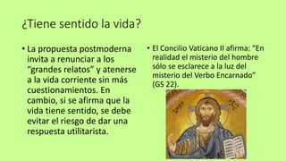 ¿Tiene sentido la vida?
• La propuesta postmoderna
invita a renunciar a los
“grandes relatos” y atenerse
a la vida corriente sin más
cuestionamientos. En
cambio, si se afirma que la
vida tiene sentido, se debe
evitar el riesgo de dar una
respuesta utilitarista.
• El Concilio Vaticano II afirma: “En
realidad el misterio del hombre
sólo se esclarece a la luz del
misterio del Verbo Encarnado”
(GS 22).
 