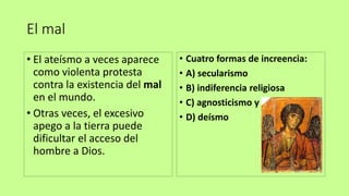 El mal
• El ateísmo a veces aparece
como violenta protesta
contra la existencia del mal
en el mundo.
• Otras veces, el excesivo
apego a la tierra puede
dificultar el acceso del
hombre a Dios.
• Cuatro formas de increencia:
• A) secularismo
• B) indiferencia religiosa
• C) agnosticismo y
• D) deísmo
 
