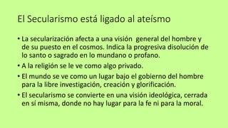 El Secularismo está ligado al ateísmo
• La secularización afecta a una visión general del hombre y
de su puesto en el cosmos. Indica la progresiva disolución de
lo santo o sagrado en lo mundano o profano.
• A la religión se le ve como algo privado.
• El mundo se ve como un lugar bajo el gobierno del hombre
para la libre investigación, creación y glorificación.
• El secularismo se convierte en una visión ideológica, cerrada
en sí misma, donde no hay lugar para la fe ni para la moral.
 