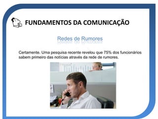 FUNDAMENTOS DA COMUNICAÇÃO

                    Redes de Rumores

Certamente. Uma pesquisa recente revelou que 75% dos funcionários
sabem primeiro das notícias através da rede de rumores.
 