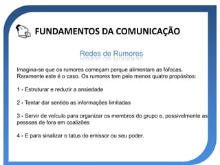 FUNDAMENTOS DA COMUNICAÇÃO

                          Redes de Rumores

Imagina-se que os rumores começam porque alimentam as fofocas.
Raramente este é o caso. Os rumores tem pelo menos quatro propósitos:

1 - Estruturar e reduzir a ansiedade

2 - Tentar dar sentido as informações limitadas

3 - Servir de veículo para organizar os membros do grupo e, possivelmente as
pessoas de fora em coalizões

4 - E para sinalizar o tatus do emissor ou seu poder.
 