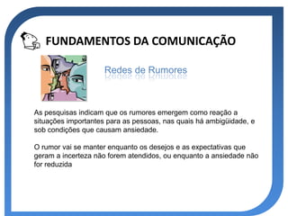 FUNDAMENTOS DA COMUNICAÇÃO

                     Redes de Rumores



As pesquisas indicam que os rumores emergem como reação a
situações importantes para as pessoas, nas quais há ambigüidade, e
sob condições que causam ansiedade.

O rumor vai se manter enquanto os desejos e as expectativas que
geram a incerteza não forem atendidos, ou enquanto a ansiedade não
for reduzida
 