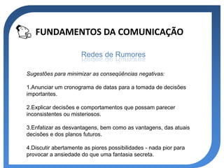 FUNDAMENTOS DA COMUNICAÇÃO

                      Redes de Rumores

Sugestões para minimizar as conseqüências negativas:

1.Anunciar um cronograma de datas para a tomada de decisões
importantes.

2.Explicar decisões e comportamentos que possam parecer
inconsistentes ou misteriosos.

3.Enfatizar as desvantagens, bem como as vantagens, das atuais
decisões e dos planos futuros.

4.Discutir abertamente as piores possibilidades - nada pior para
provocar a ansiedade do que uma fantasia secreta.
 