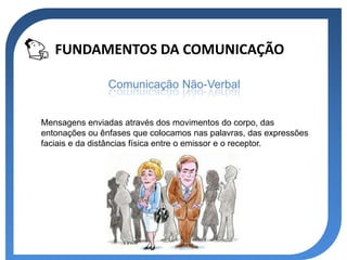 FUNDAMENTOS DA COMUNICAÇÃO

                Comunicação Não-Verbal


Mensagens enviadas através dos movimentos do corpo, das
entonações ou ênfases que colocamos nas palavras, das expressões
faciais e da distâncias física entre o emissor e o receptor.
 