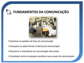 FUNDAMENTOS DA COMUNICAÇÃO




Examinar os padrões de fluxo da comunicação

Comparar as redes formal e informal de comunicação

Descrever a importância da comunicação não-verbal

Considerar como as pessoas escolhem seus canais de comunicação
 
